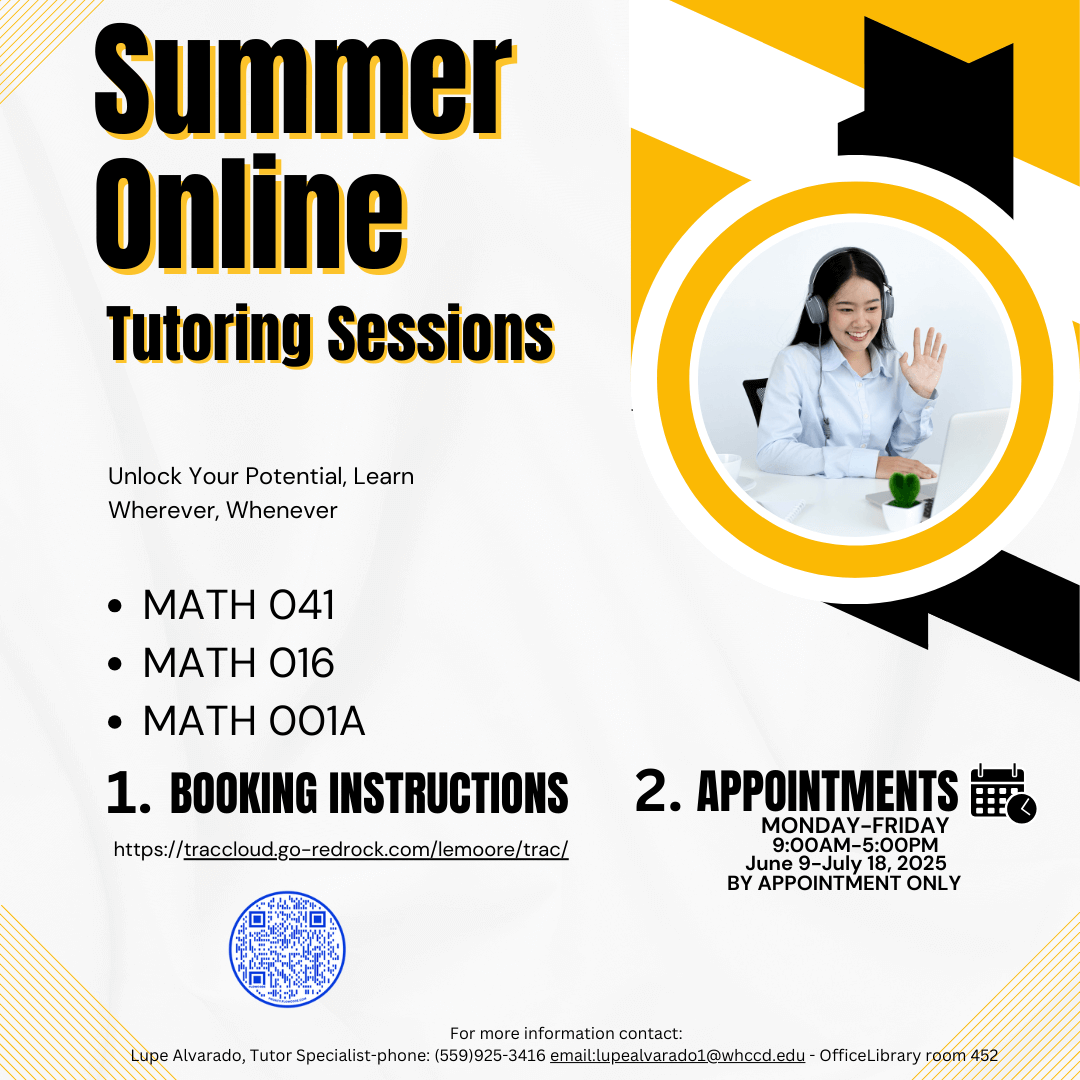 Summer Online Tutoring Sessions Unlock Your Potential, Learn, Wherever, Whenever Math 041 Math 016 MATH 001A  1.Booking Instructions http://traccloud.go-redrock.com/lemoore/trac/   2. Appointments  MONDAY-FRIDAY 9:00AM-5:00PM JUNE 9-JULY 18, 20205 BY APPOINTMENT ONLY For more information contact: Lupe Alvarado, Tutor Specialist     Phone: (559) 925-3416 Email: lupealvarado1@whccd.edu Office: Library room 452